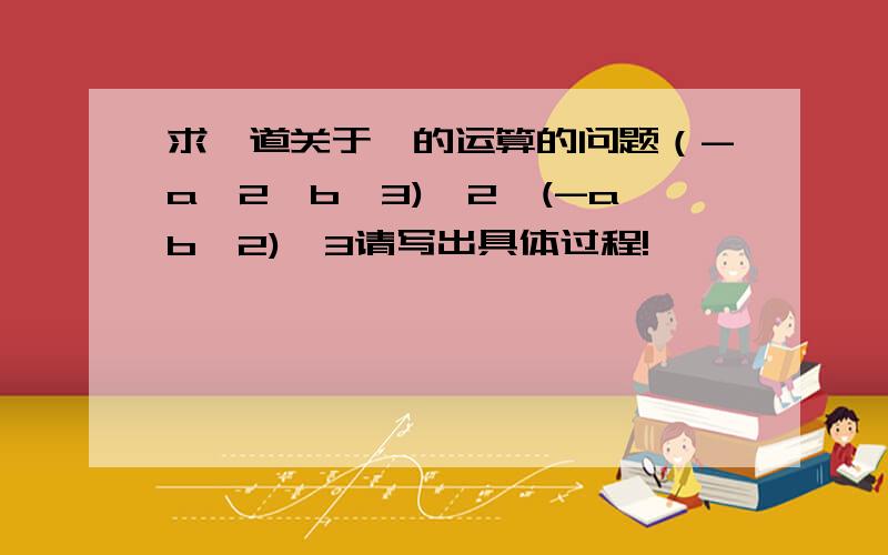 求一道关于幂的运算的问题（-a^2*b^3)^2*(-ab^2)^3请写出具体过程!