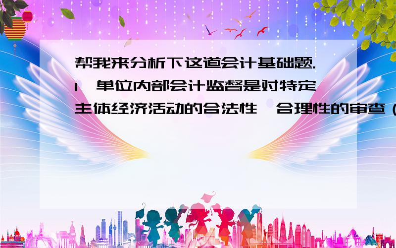 帮我来分析下这道会计基础题.1、单位内部会计监督是对特定主体经济活动的合法性、合理性的审查（ ）这表述对还是错啊?2、会计的监督职能是会计人员在进行会计核算的同时,对特定主体