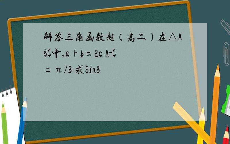 解答三角函数题（高二）在△ABC中,a+b=2c A-C=π/3 求SinB