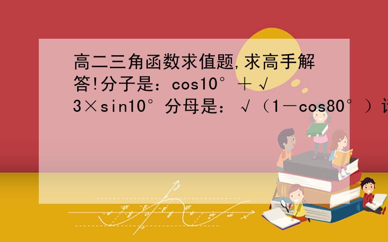 高二三角函数求值题,求高手解答!分子是：cos10°＋√3×sin10°分母是：√（1－cos80°）请计算 （求过程,和涉及到的三角函数公式）√sin40°是怎么来的？