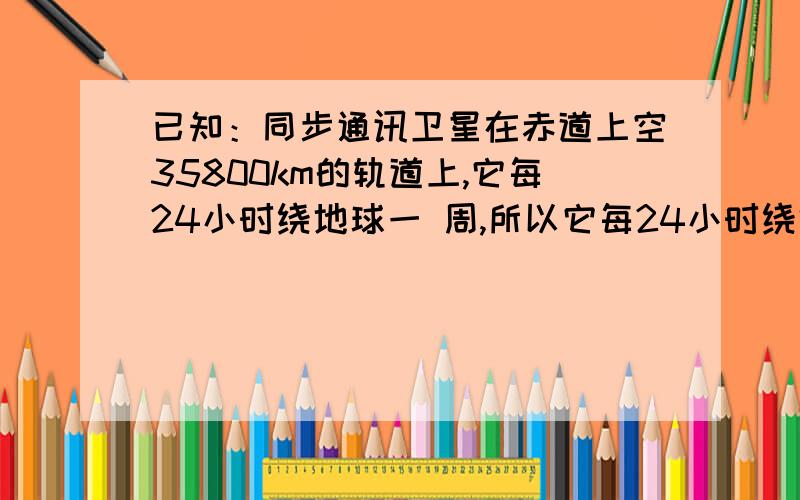 已知：同步通讯卫星在赤道上空35800km的轨道上,它每24小时绕地球一 周,所以它每24小时绕地球一周,所以她定位于赤道上某一点的上空.如果此点与北京在同一条子午线上,北京的纬度是北纬39°5