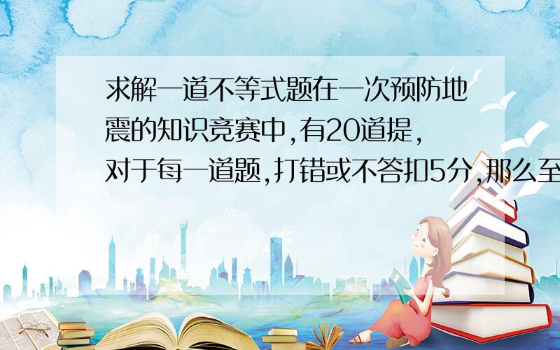 求解一道不等式题在一次预防地震的知识竞赛中,有20道提,对于每一道题,打错或不答扣5分,那么至多打错x道题,其得分高于84分,写出满足题意的不等式.