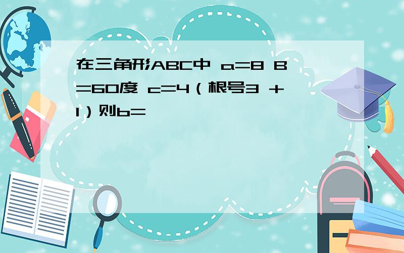 在三角形ABC中 a=8 B=60度 c=4（根号3 +1）则b=