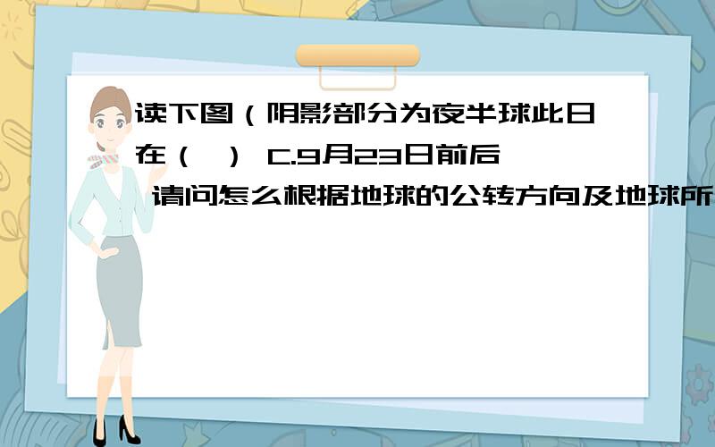 读下图（阴影部分为夜半球此日在（ ） C.9月23日前后 请问怎么根据地球的公转方向及地球所处的公转轨道位置判断判断 ..就是不明白为什么按这个方向就将直射南半球了...