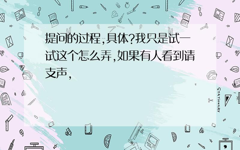 提问的过程,具体?我只是试一试这个怎么弄,如果有人看到请支声,