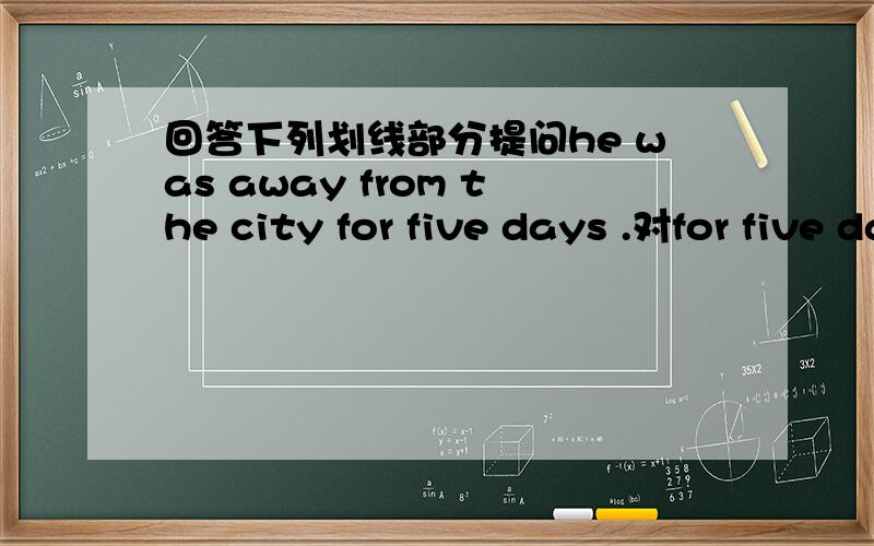 回答下列划线部分提问he was away from the city for five days .对for five days提问.they were at the library last weekend.对last weekend提问.