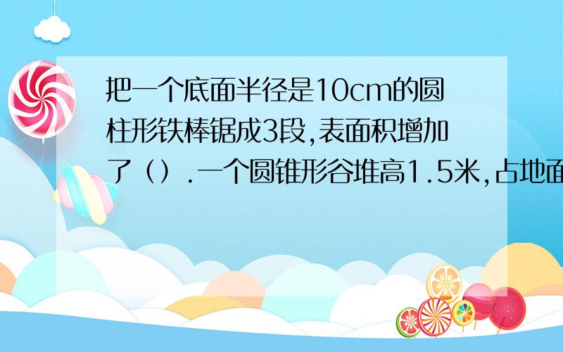 把一个底面半径是10cm的圆柱形铁棒锯成3段,表面积增加了（）.一个圆锥形谷堆高1.5米,占地面积是12平方米,把这堆谷子装进粮仓里,正好占这个粮仓的¾,这个粮仓的容积是（）.一个圆柱的