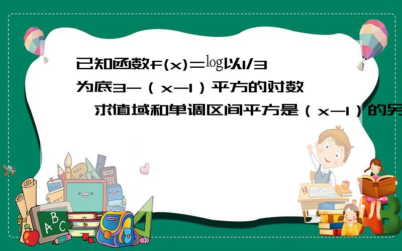 已知函数f(x)=㏒以1/3为底3-（x-1）平方的对数,求值域和单调区间平方是（x-1）的另：能否写的更加全面和完整,先谢谢了