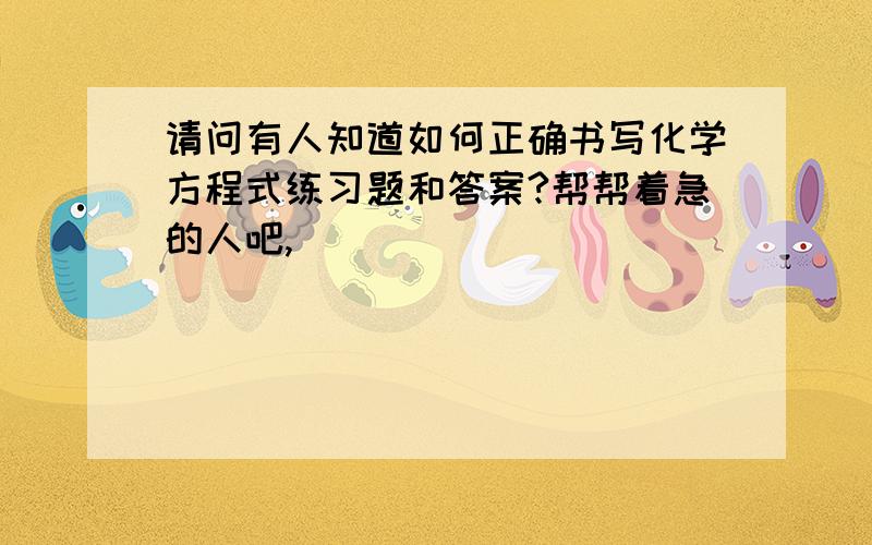 请问有人知道如何正确书写化学方程式练习题和答案?帮帮着急的人吧,