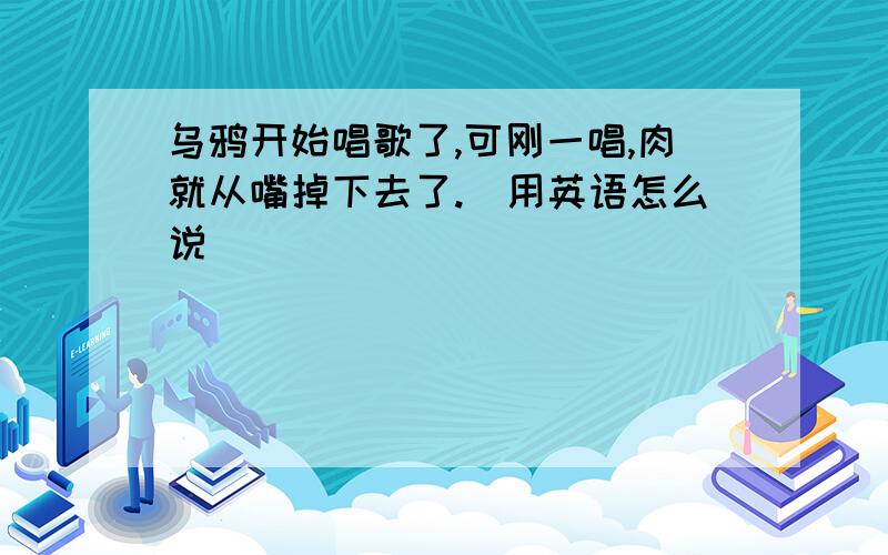 乌鸦开始唱歌了,可刚一唱,肉就从嘴掉下去了.（用英语怎么说）