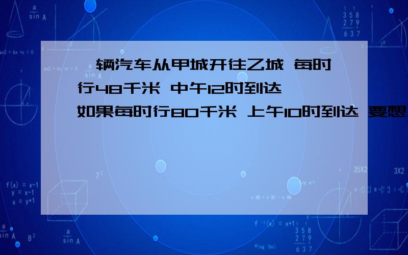 一辆汽车从甲城开往乙城 每时行48千米 中午12时到达 如果每时行80千米 上午10时到达 要想上午11时到达 车速应该是多少?