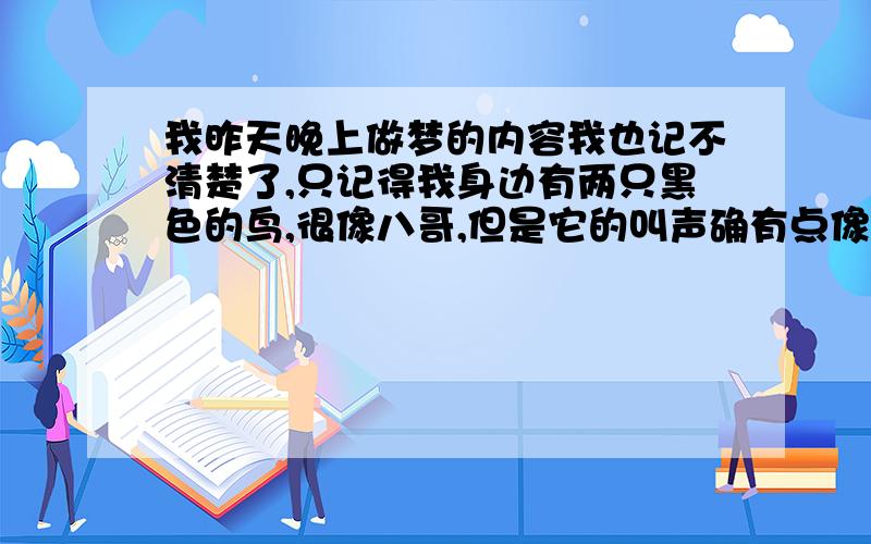 我昨天晚上做梦的内容我也记不清楚了,只记得我身边有两只黑色的鸟,很像八哥,但是它的叫声确有点像乌鸦,它叫着就把我叫醒了.