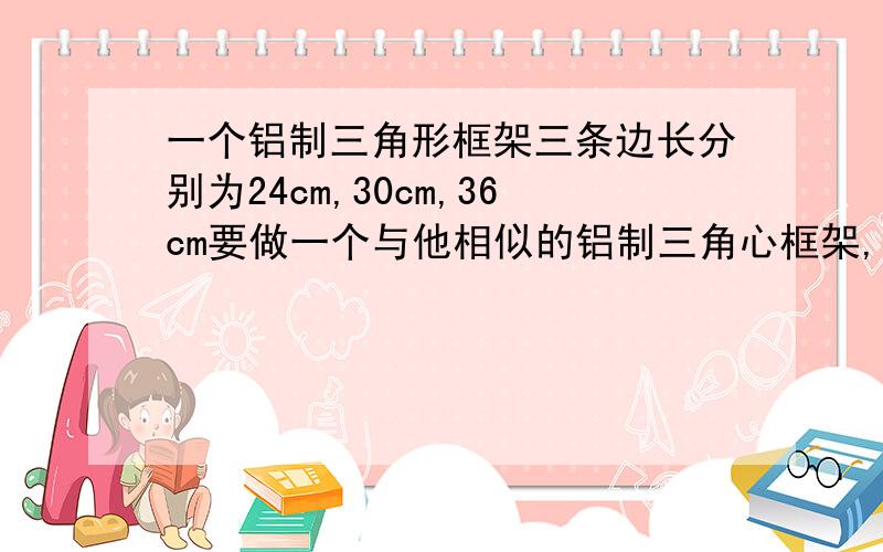 一个铝制三角形框架三条边长分别为24cm,30cm,36cm要做一个与他相似的铝制三角心框架,现有长为27cm,45cm的两根铝材,要求以其中一根为一边,从另一根上截下两段（允许有余料）做另外两边.求这