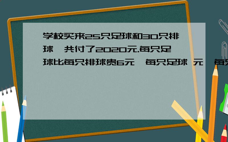 学校买来25只足球和30只排球,共付了2020元.每只足球比每只排球贵6元,每只足球 元,每只排球 元要算式,