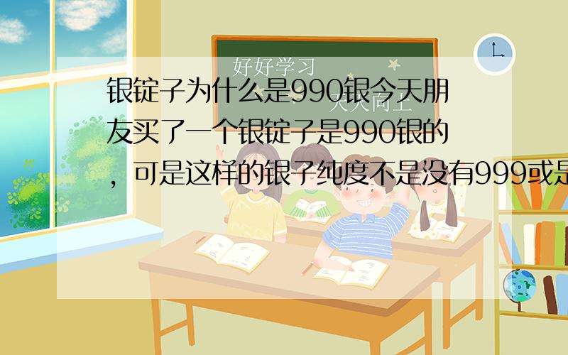 银锭子为什么是990银今天朋友买了一个银锭子是990银的，可是这样的银子纯度不是没有999或是925好吗？为什么银锭子，银元宝会用990的银子那？？