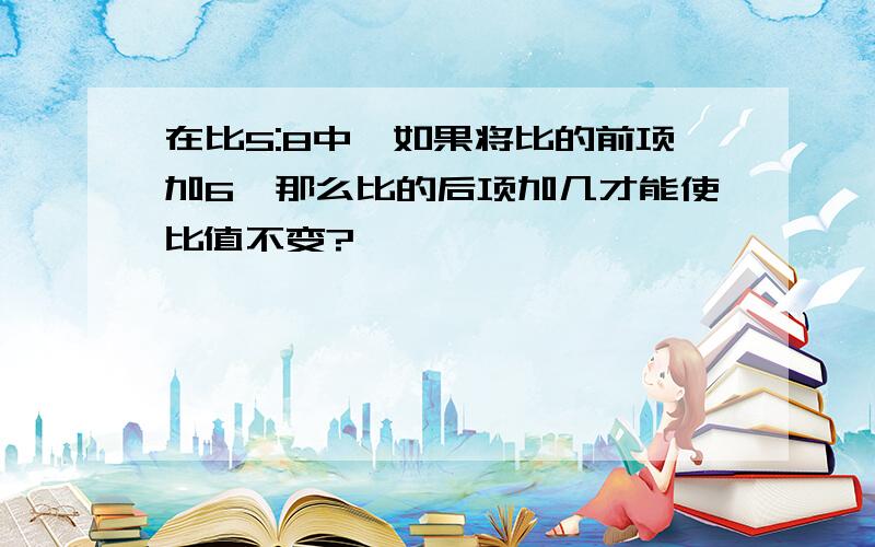 在比5:8中,如果将比的前项加6,那么比的后项加几才能使比值不变?