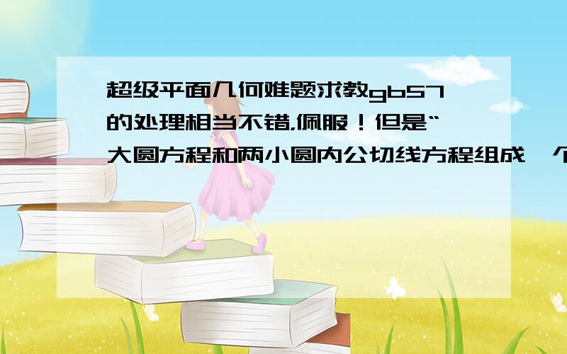 超级平面几何难题求教gb57的处理相当不错，佩服！但是“大圆方程和两小圆内公切线方程组成一个方程组,可以求出交点坐标,两交点连线的斜率为±a/b”这一步我还是没明白。我试着求了一