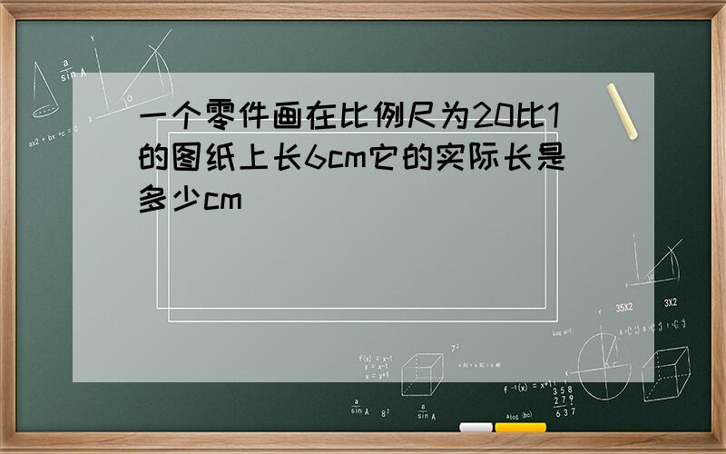 一个零件画在比例尺为20比1的图纸上长6cm它的实际长是多少cm