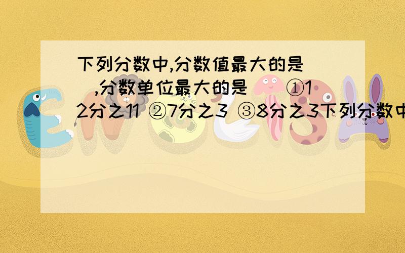 下列分数中,分数值最大的是（）,分数单位最大的是（）①12分之11 ②7分之3 ③8分之3下列分数中,分数值最大的是（）,分数单位最大的是（）①12分之11  ②7分之3  ③8分之3  ④9分之8