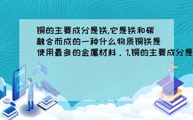 铜的主要成分是铁,它是铁和碳融合而成的一种什么物质铜铁是使用最多的金属材料。1.铜的主要成分是铁，它是铁和碳熔合而成的一种-----。2.一般情况下，两种活动性不同的金属在潮湿的空