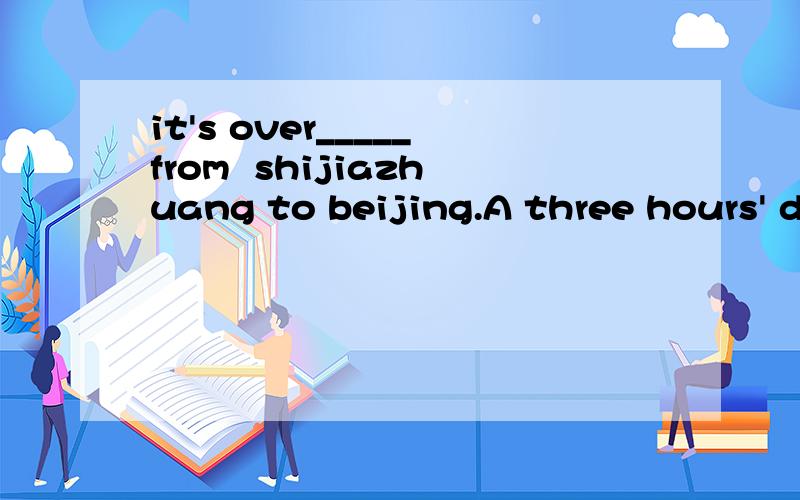 it's over_____from  shijiazhuang to beijing.A three hours' drive     Bthree  hour's drive       Cthree hours' drives     Dthree  hours drive帮我分析一下这个题