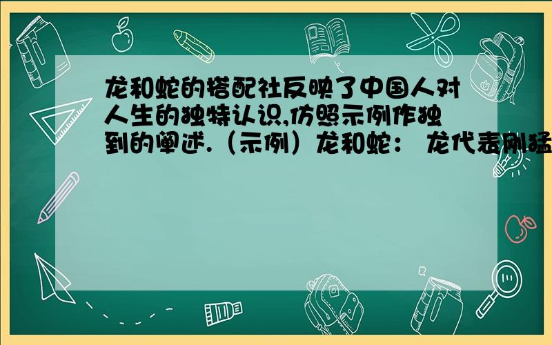 龙和蛇的搭配社反映了中国人对人生的独特认识,仿照示例作独到的阐述.（示例）龙和蛇： 龙代表刚猛,蛇代表柔韧.刚猛和柔韧一定要紧紧结合在一起.如果只有刚猛,不柔韧,那就变成了暴戾