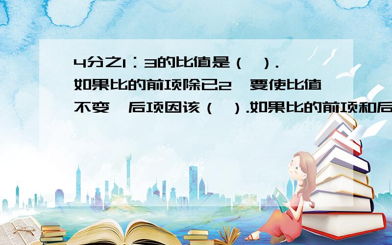 4分之1：3的比值是（ ）.如果比的前项除已2,要使比值不变,后项因该（ ）.如果比的前项和后项都乘5,比值是（ ）甲数是乙数的3分之2,甲数与甲乙两数和的比是（ ）：（ ）.一项工作,甲单独