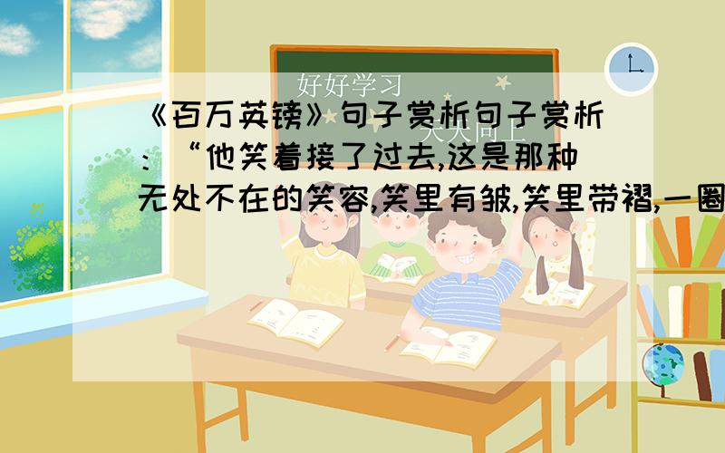 《百万英镑》句子赏析句子赏析：“他笑着接了过去,这是那种无处不在的笑容,笑里有皱,笑里带褶,一圈儿一圈儿的,就像往水池子里面扔了一块砖头；可是,只瞟了一眼钞票,他的笑容就凝固了