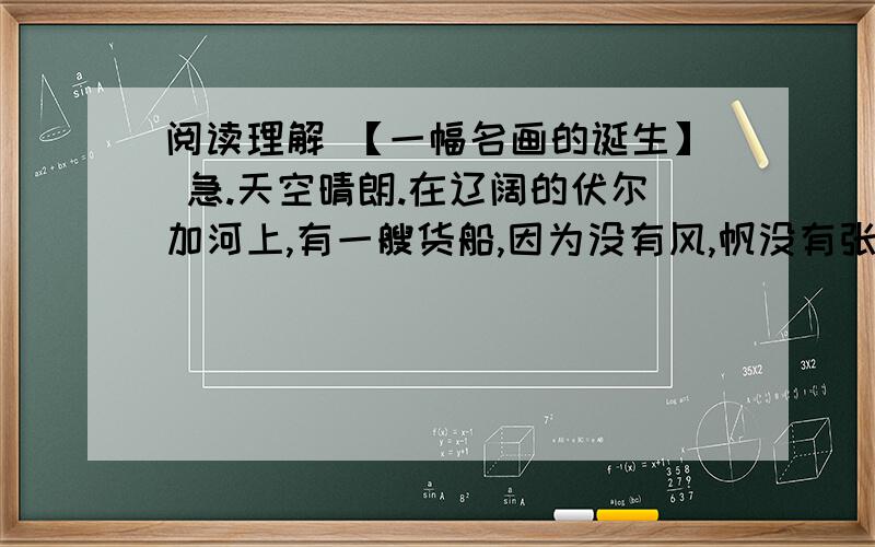 阅读理解 【一幅名画的诞生】 急.天空晴朗.在辽阔的伏尔加河上,有一艘货船,因为没有风,帆没有张起来.岸上,一队穿着破烂的纤夫,迈着沉重的步子,踏着黄沙,沿着河岸一步一步向前走.他们大