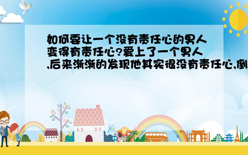 如何要让一个没有责任心的男人变得有责任心?爱上了一个男人,后来渐渐的发现他其实很没有责任心,倒不是说他在外面乱搞女人,而是他很缺少承担,遇到事情只会推给你,只落得自己清闲,如何