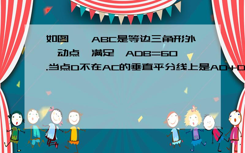 如图,△ABC是等边三角形外一动点,满足∠ADB=60°.当点D不在AC的垂直平分线上是AD+DC=DB是否成立24、如图，△ABC是等边三角形，D是三角形外一动点，满足∠ADB=60°，（1）当D点在AC的垂直平分线上