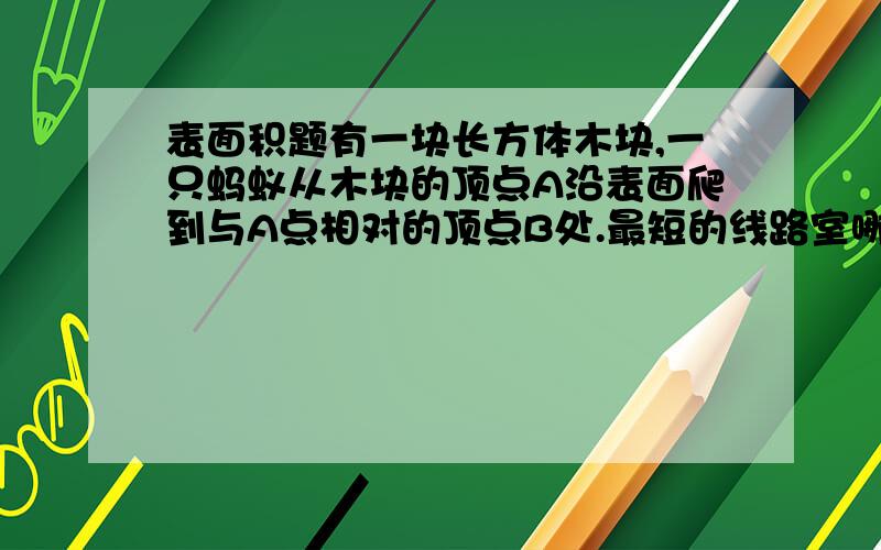 表面积题有一块长方体木块,一只蚂蚁从木块的顶点A沿表面爬到与A点相对的顶点B处.最短的线路室哪一条?请在木块的展开图上画出来.