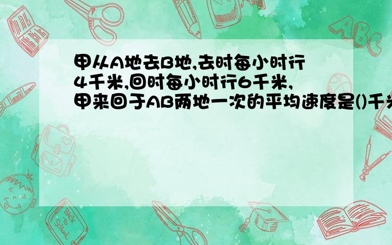 甲从A地去B地,去时每小时行4千米,回时每小时行6千米,甲来回于AB两地一次的平均速度是()千米