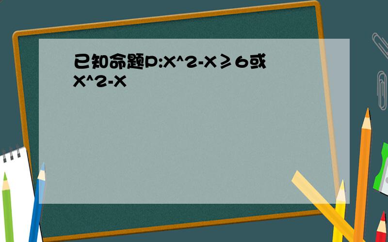 已知命题P:X^2-X≥6或X^2-X