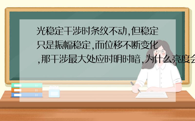 光稳定干涉时条纹不动,但稳定只是振幅稳定,而位移不断变化,那干涉最大处应时明时暗,为什么亮度会稳定呢