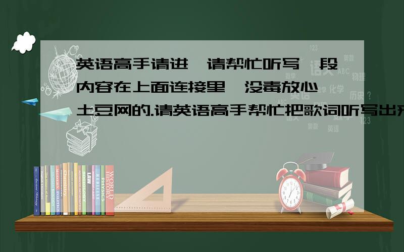 英语高手请进,请帮忙听写一段内容在上面连接里,没毒放心,土豆网的.请英语高手帮忙把歌词听写出来,