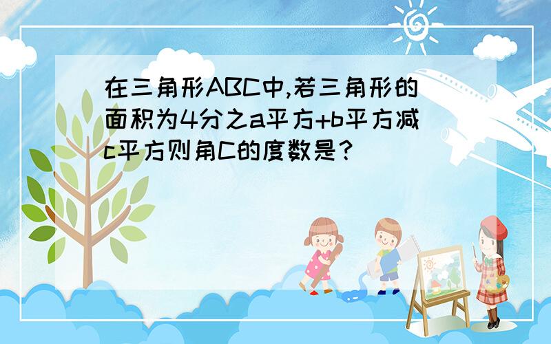 在三角形ABC中,若三角形的面积为4分之a平方+b平方减c平方则角C的度数是？