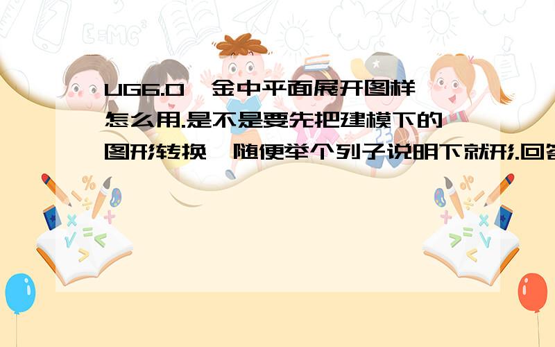 UG6.0钣金中平面展开图样怎么用.是不是要先把建模下的图形转换,随便举个列子说明下就形.回答的好我可以加分