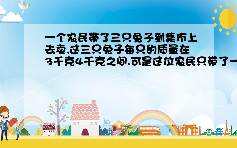 一个农民带了三只兔子到集市上去卖,这三只兔子每只的质量在3千克4千克之间.可是这位农民只带了一杆大称,5千克以下的质量没法称.那么他怎样用这杆称分别称出这三只兔子的质量呢/