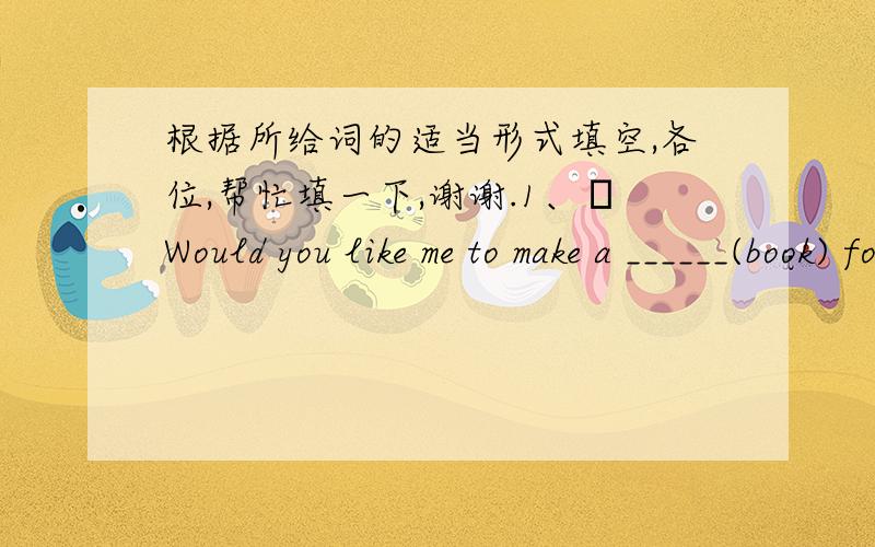 根据所给词的适当形式填空,各位,帮忙填一下,谢谢.1、Would you like me to make a ______(book) for you?2、His money_____ (main) comes from _____(do) a part-time job.3、Our headmaster ended his long talk by____ (sing) a classical