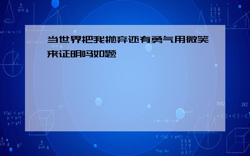 当世界把我抛弃还有勇气用微笑来证明吗如题