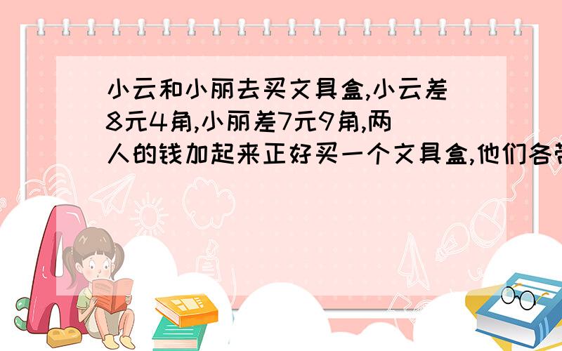 小云和小丽去买文具盒,小云差8元4角,小丽差7元9角,两人的钱加起来正好买一个文具盒,他们各带了多少钱