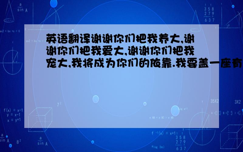 英语翻译谢谢你们把我养大,谢谢你们把我爱大,谢谢你们把我宠大,我将成为你们的依靠.我要盖一座有动物园的房子给你们.我要你们为我骄傲.我要你们幸福,永远幸福.