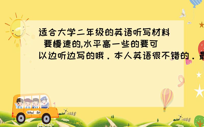 适合大学二年级的英语听写材料 要慢速的,水平高一些的要可以边听边写的哦。本人英语很不错的。最好可以下到MP3上