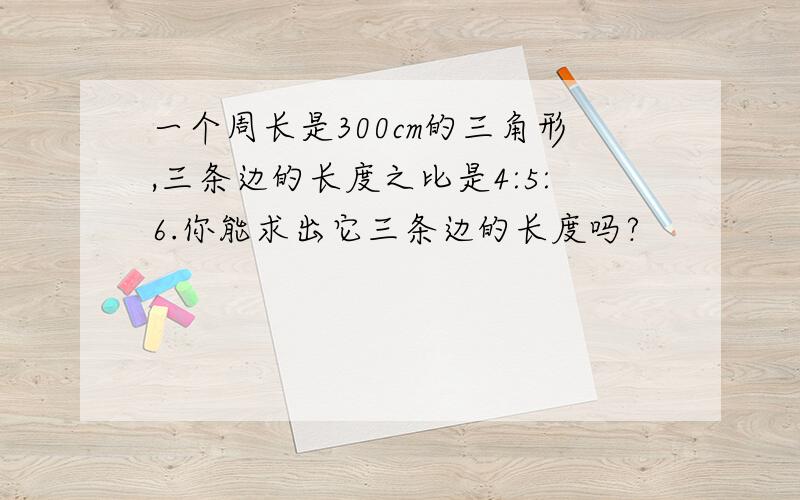 一个周长是300cm的三角形,三条边的长度之比是4:5:6.你能求出它三条边的长度吗?