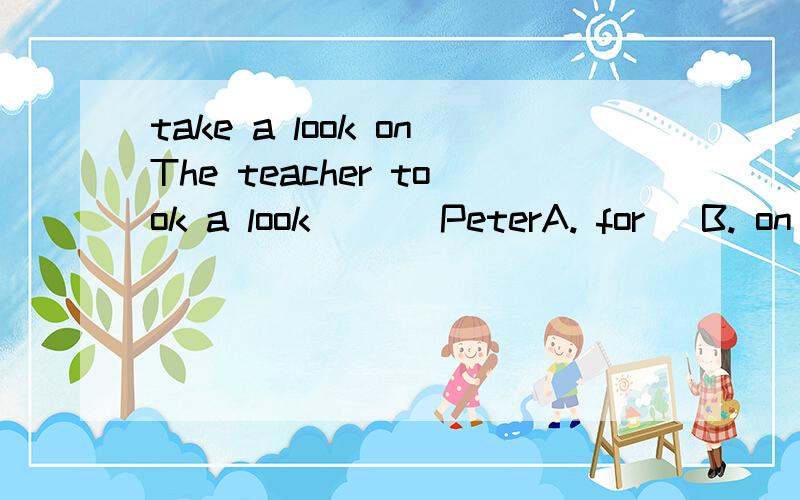 take a look onThe teacher took a look ___PeterA. for   B. on   C. at   D. in是B吧?!但C.有时候也可以看到这种用法啊.