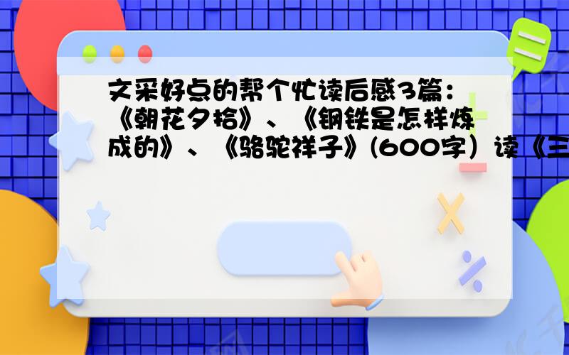 文采好点的帮个忙读后感3篇：《朝花夕拾》、《钢铁是怎样炼成的》、《骆驼祥子》(600字）读《三国演义》完成以下作业：1）每回用1个字概括情节；2）让自己穿越到三国时期,以“穿越”