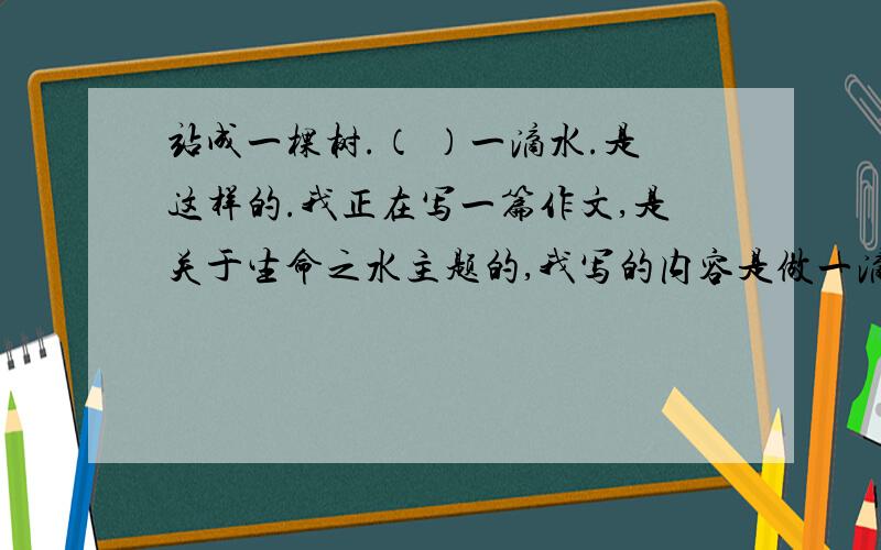 站成一棵树.（ ）一滴水.是这样的.我正在写一篇作文,是关于生命之水主题的,我写的内容是做一滴水.1.求像站成一棵树这样结构的题目.2.额,还有,我的开头是写妈妈和女儿的对话,如果可以,能