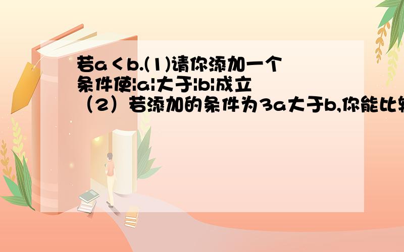 若a＜b.(1)请你添加一个条件使|a|大于|b|成立 （2）若添加的条件为3a大于b,你能比较|a|和|b|之间的大小吗