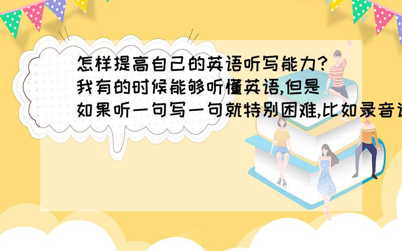 怎样提高自己的英语听写能力?我有的时候能够听懂英语,但是如果听一句写一句就特别困难,比如录音说了一句,我听懂了意思,可是写的时候往往只能记得住开头几个单词,后面的就忘了,进而整